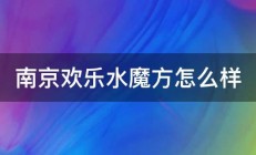 南京欢乐水魔方怎么样 