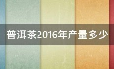 普洱茶2016年产量多少 