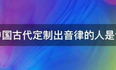 中国古代定制出音律的人是谁 