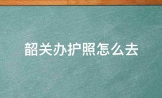 韶关办护照怎么去 