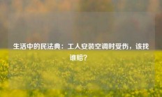 生活中的民法典：工人安装空调时受伤，该找谁赔？ 