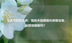 生活中的民法典：婚前未隐瞒婚后病情加重，能撤销婚姻吗？ 