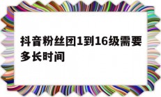 抖音粉丝团1到16级需要多长时间_抖音粉丝团1到16级需要多长时间呢