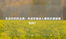 生活中的民法典：未成年继承人要偿还遗留债务吗？ 