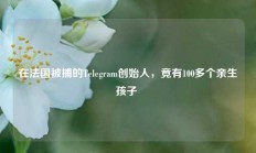 在法国被捕的Telegram创始人，竟有100多个亲生孩子 