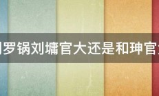 刘罗锅刘墉官大还是和珅官大 