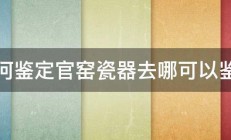 如何鉴定官窑瓷器去哪可以鉴定 