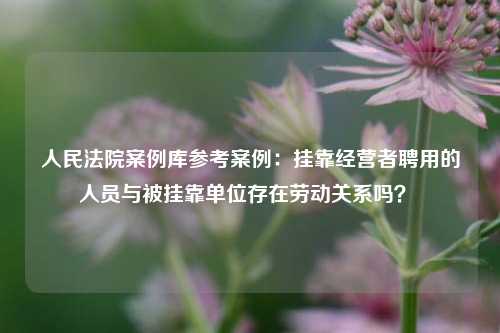 人民法院案例库参考案例：挂靠经营者聘用的人员与被挂靠单位存在劳动关系吗？ 