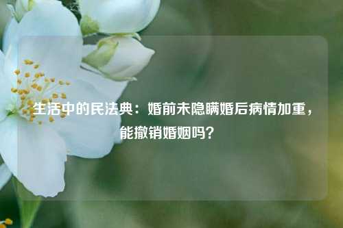 生活中的民法典：婚前未隐瞒婚后病情加重，能撤销婚姻吗？ 