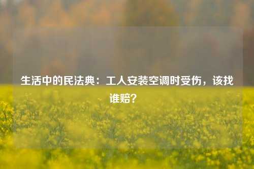 生活中的民法典：工人安装空调时受伤，该找谁赔？ 