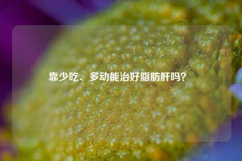 靠少吃、多动能治好脂肪肝吗？ 